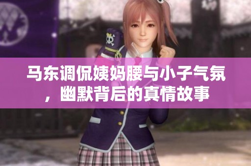 马东调侃姨妈腰与小子气氛，幽默背后的真情故事
