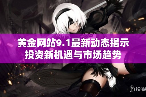黄金网站9.1最新动态揭示投资新机遇与市场趋势