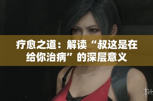 疗愈之道：解读“叔这是在给你治病”的深层意义