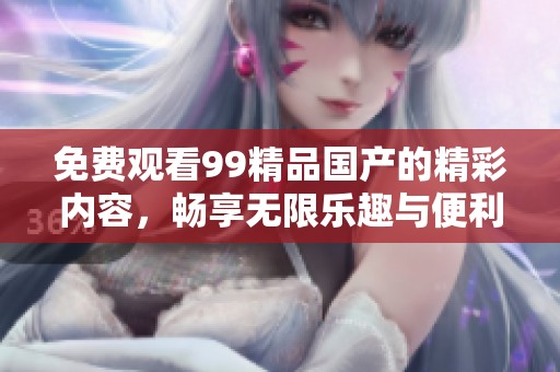 免费观看99精品国产的精彩内容，畅享无限乐趣与便利