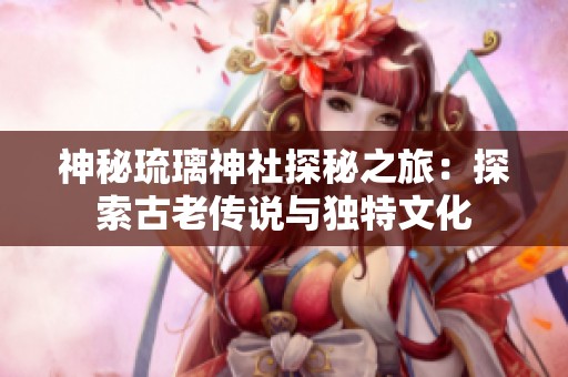 神秘琉璃神社探秘之旅：探索古老传说与独特文化