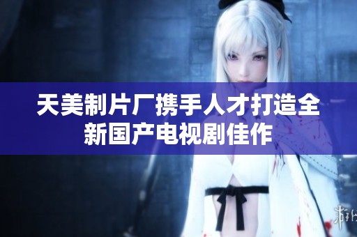 天美制片厂携手人才打造全新国产电视剧佳作