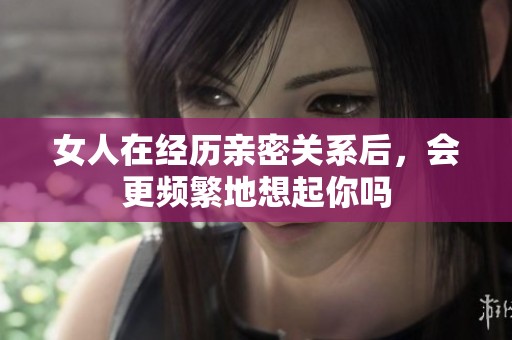 女人在经历亲密关系后，会更频繁地想起你吗