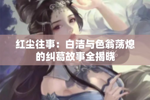 红尘往事：白洁与色翁荡熄的纠葛故事全揭晓