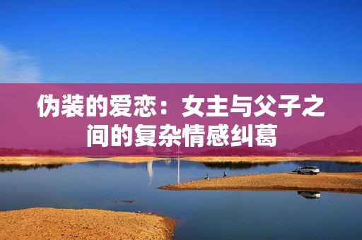 伪装的爱恋：女主与父子之间的复杂情感纠葛