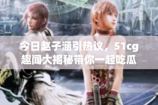 今日赵子涵引热议，51cg趣闻大揭秘带你一起吃瓜