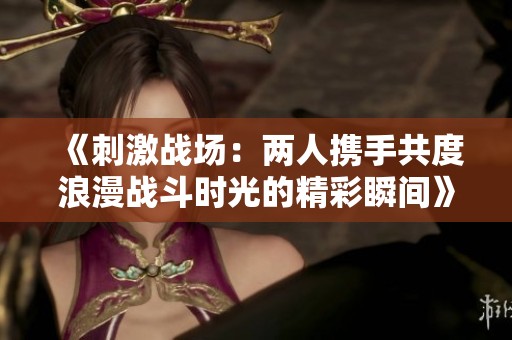 《刺激战场：两人携手共度浪漫战斗时光的精彩瞬间》