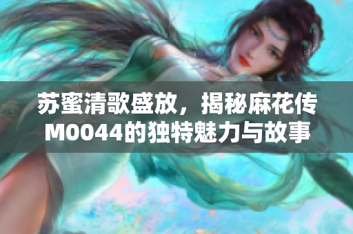 苏蜜清歌盛放，揭秘麻花传M0044的独特魅力与故事发展
