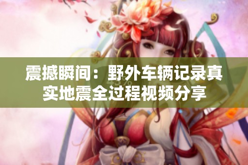 震撼瞬间：野外车辆记录真实地震全过程视频分享