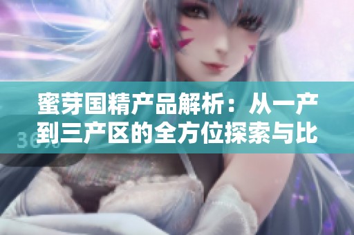 蜜芽国精产品解析：从一产到三产区的全方位探索与比较