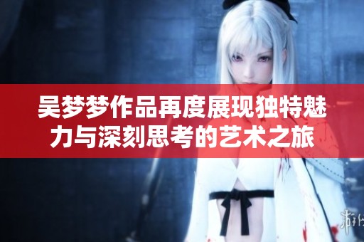 吴梦梦作品再度展现独特魅力与深刻思考的艺术之旅