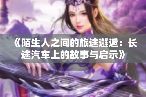 《陌生人之间的旅途邂逅：长途汽车上的故事与启示》