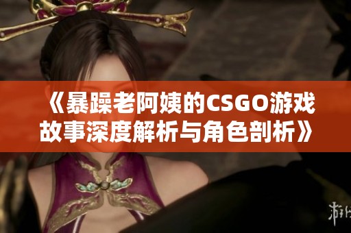 《暴躁老阿姨的CSGO游戏故事深度解析与角色剖析》