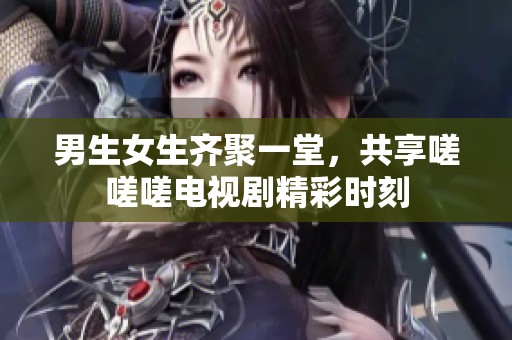 男生女生齐聚一堂，共享嗟嗟嗟电视剧精彩时刻