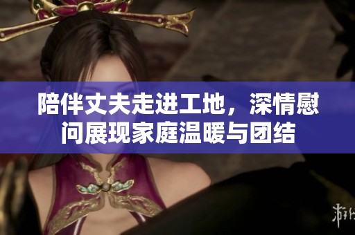 陪伴丈夫走进工地，深情慰问展现家庭温暖与团结