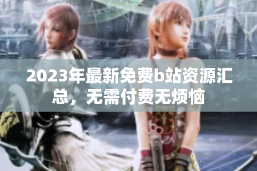 2023年最新免费b站资源汇总，无需付费无烦恼