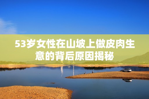 53岁女性在山坡上做皮肉生意的背后原因揭秘