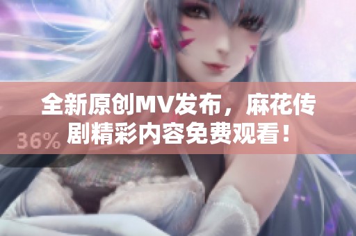 全新原创MV发布，麻花传剧精彩内容免费观看！