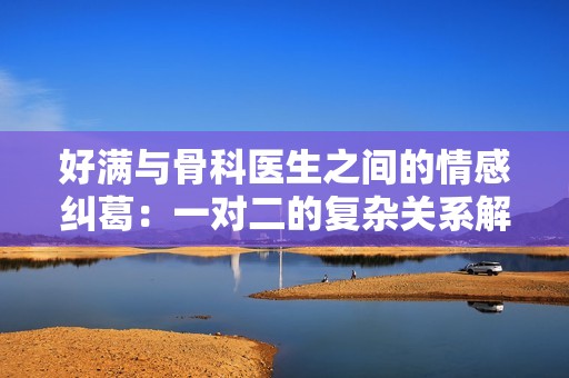 好满与骨科医生之间的情感纠葛：一对二的复杂关系解析