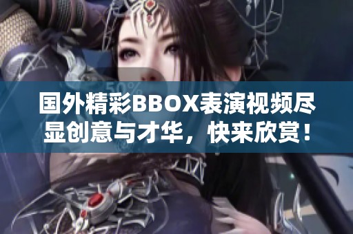国外精彩BBOX表演视频尽显创意与才华，快来欣赏！