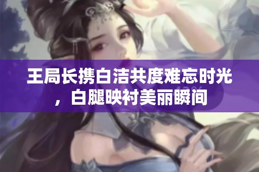 王局长携白洁共度难忘时光，白腿映衬美丽瞬间