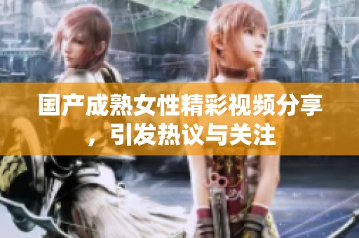 国产成熟女性精彩视频分享，引发热议与关注