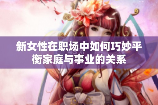 新女性在职场中如何巧妙平衡家庭与事业的关系