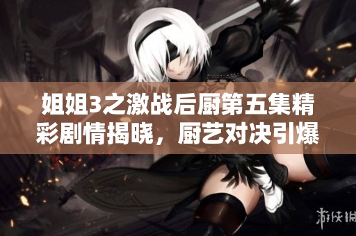 姐姐3之激战后厨第五集精彩剧情揭晓，厨艺对决引爆热潮