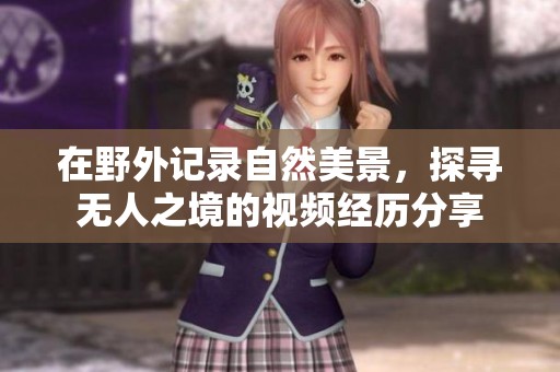 在野外记录自然美景，探寻无人之境的视频经历分享