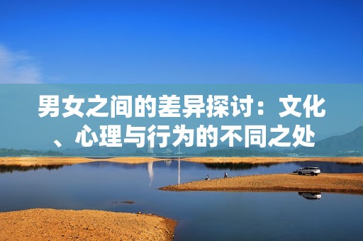 男女之间的差异探讨：文化、心理与行为的不同之处