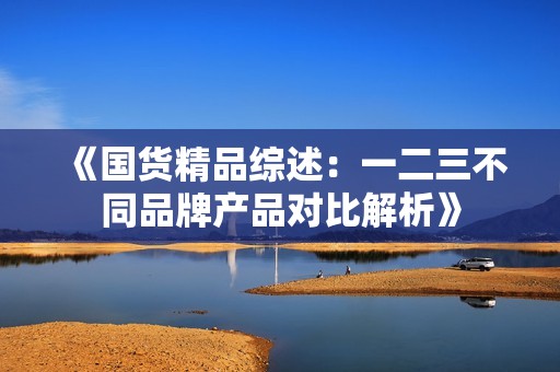 《国货精品综述：一二三不同品牌产品对比解析》