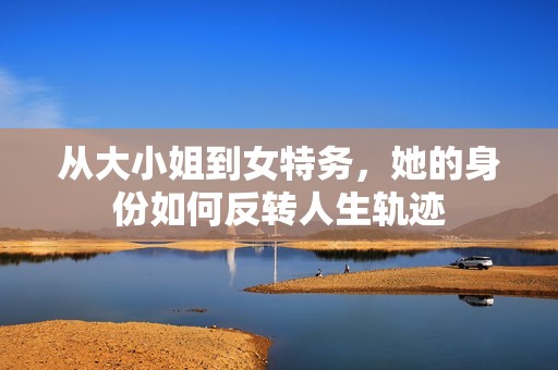 从大小姐到女特务，她的身份如何反转人生轨迹