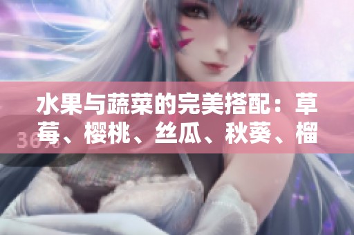 水果与蔬菜的完美搭配：草莓、樱桃、丝瓜、秋葵、榴莲、黄瓜全解析
