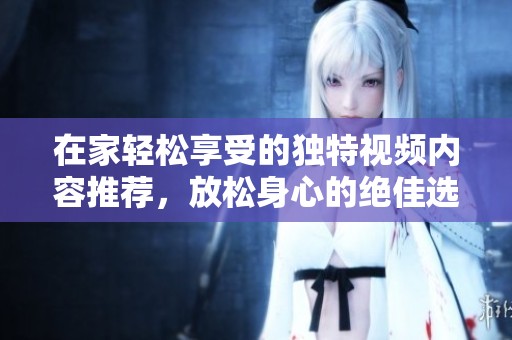 在家轻松享受的独特视频内容推荐，放松身心的绝佳选择