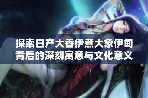 探索日产大香伊煮大象伊甸背后的深刻寓意与文化意义