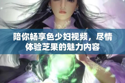 陪你畅享色少妇视频，尽情体验芝果的魅力内容