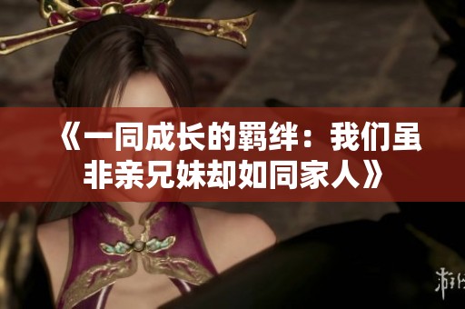 《一同成长的羁绊：我们虽非亲兄妹却如同家人》