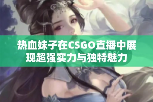 热血妹子在CSGO直播中展现超强实力与独特魅力