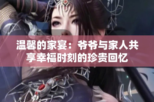 温馨的家宴：爷爷与家人共享幸福时刻的珍贵回忆