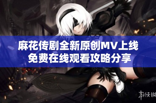 麻花传剧全新原创MV上线 免费在线观看攻略分享