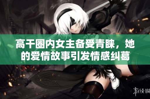 高干圈内女主备受青睐，她的爱情故事引发情感纠葛