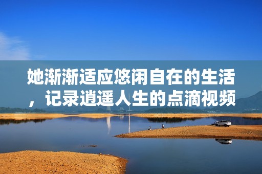 她渐渐适应悠闲自在的生活，记录逍遥人生的点滴视频