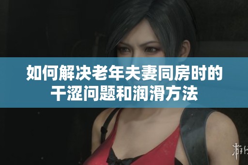 如何解决老年夫妻同房时的干涩问题和润滑方法