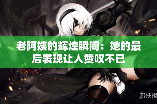 老阿姨的辉煌瞬间：她的最后表现让人赞叹不已