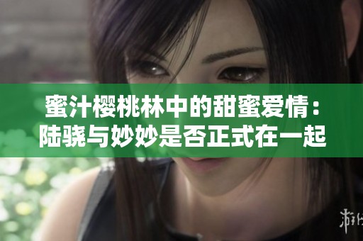 蜜汁樱桃林中的甜蜜爱情：陆骁与妙妙是否正式在一起了