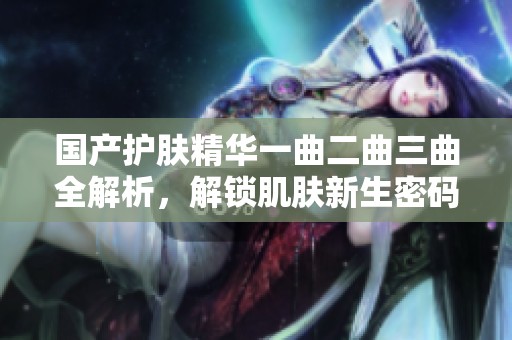国产护肤精华一曲二曲三曲全解析，解锁肌肤新生密码