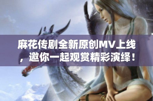 麻花传剧全新原创MV上线，邀你一起观赏精彩演绎！