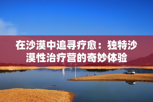 在沙漠中追寻疗愈：独特沙漠性治疗营的奇妙体验