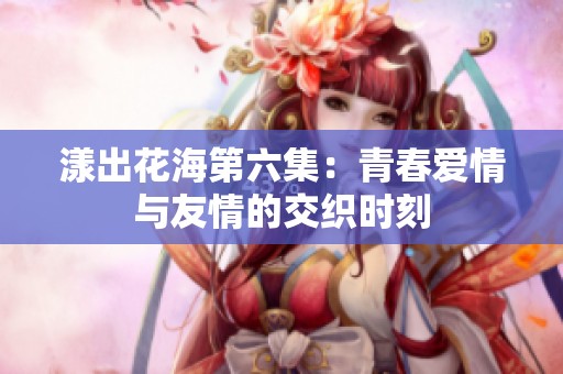 漾出花海第六集：青春爱情与友情的交织时刻