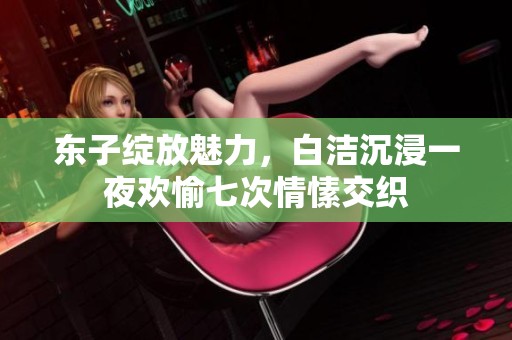 东子绽放魅力，白洁沉浸一夜欢愉七次情愫交织